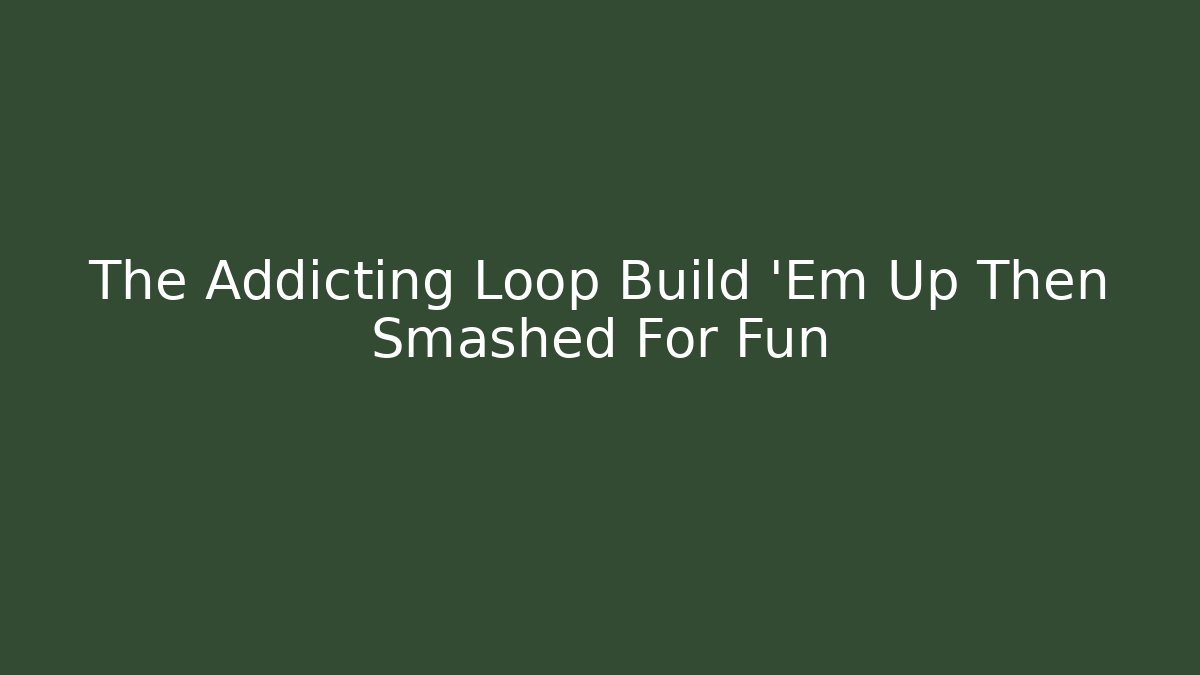 The Addicting Loop Build 'Em Up Then Smashed For Fun