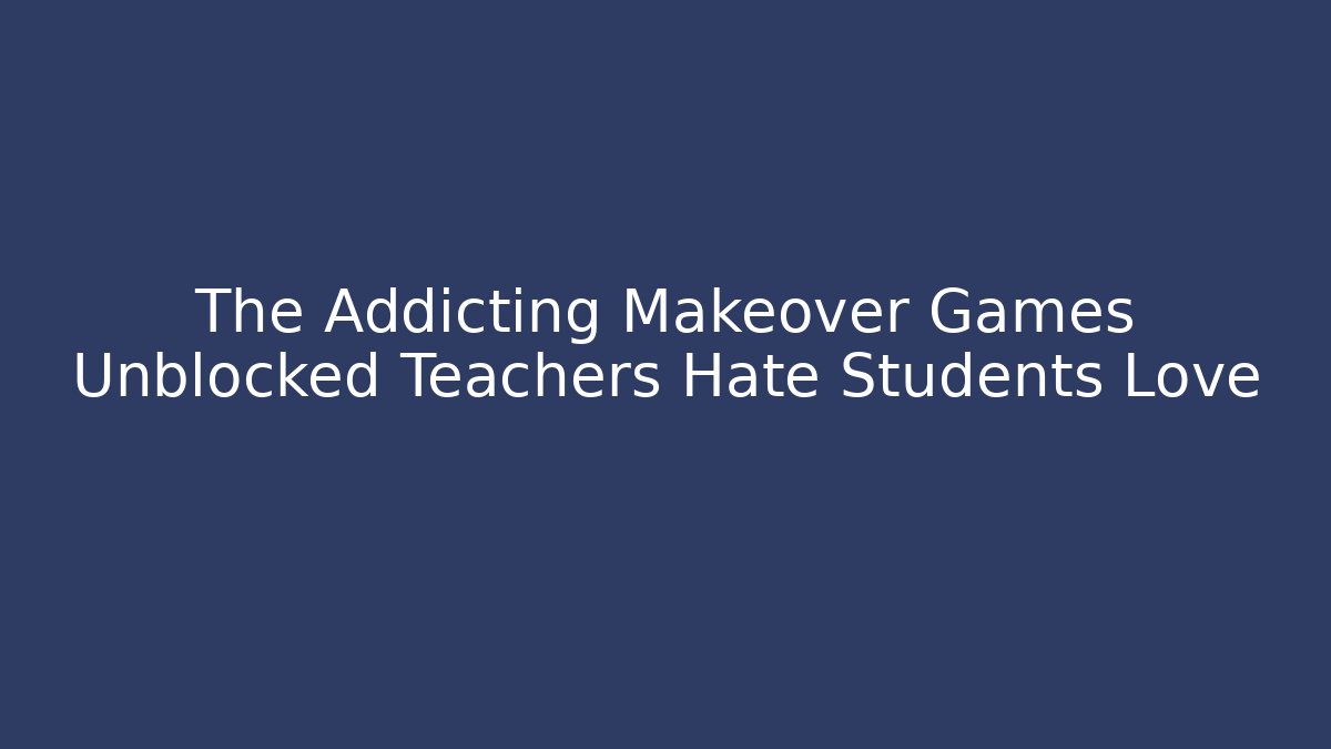 The Addicting Makeover Games Unblocked Teachers Hate Students Love