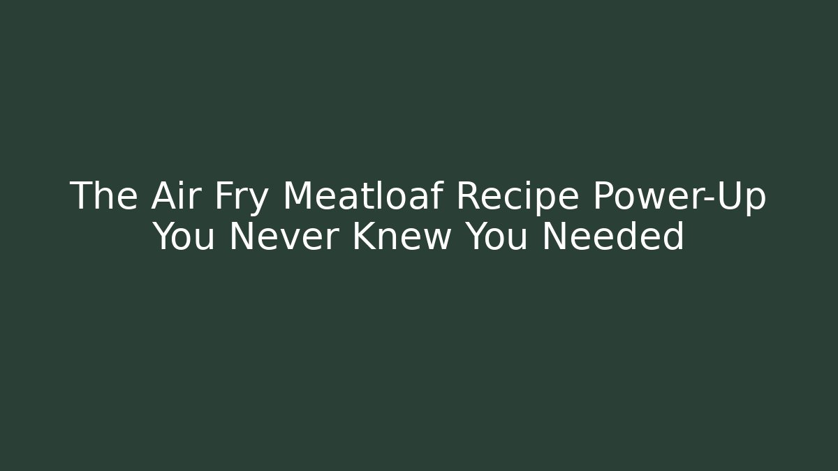 The Air Fry Meatloaf Recipe Power-Up You Never Knew You Needed