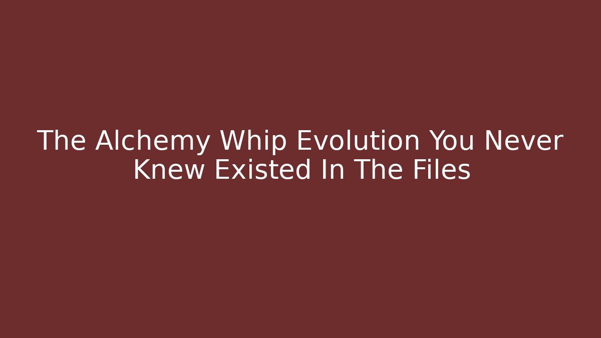 The Alchemy Whip Evolution You Never Knew Existed In The Files