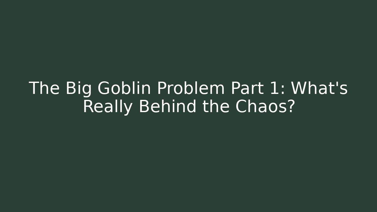 The Big Goblin Problem Part 1: What’s Really Behind the Chaos?