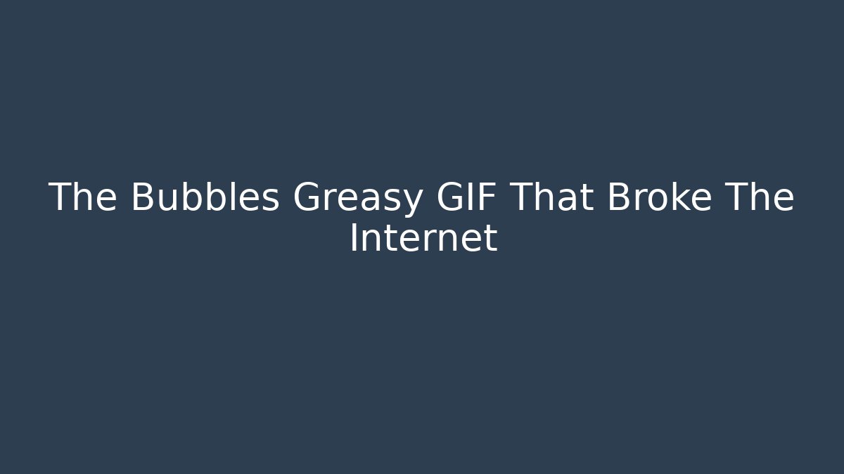 The Bubbles Greasy GIF That Broke The Internet