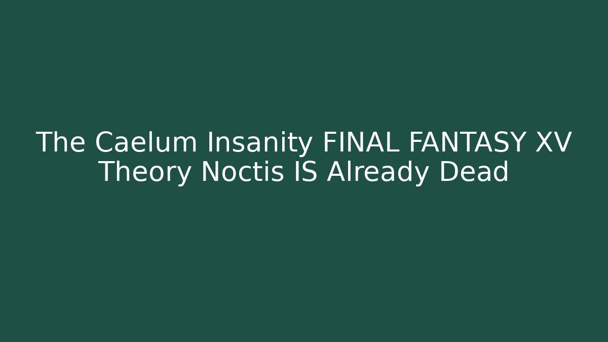 The Caelum Insanity FINAL FANTASY XV Theory Noctis IS Already Dead