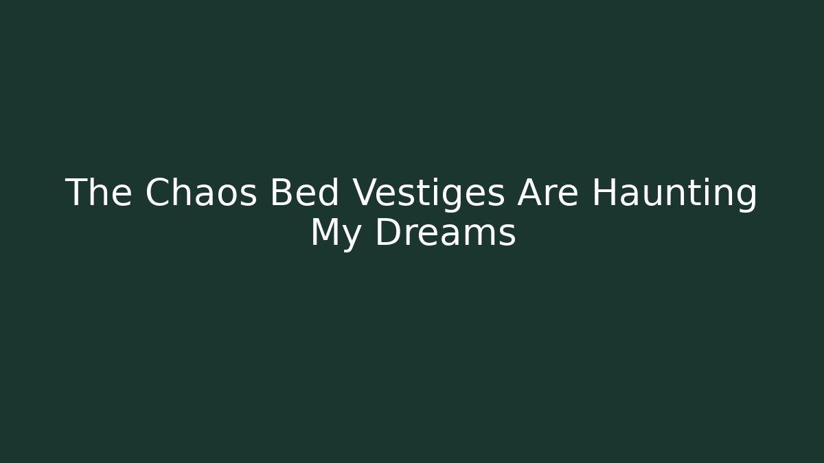 The Chaos Bed Vestiges Are Haunting My Dreams