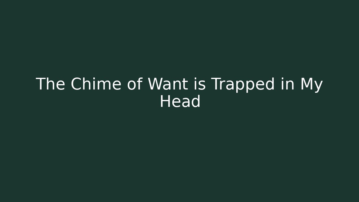 The Chime of Want is Trapped in My Head