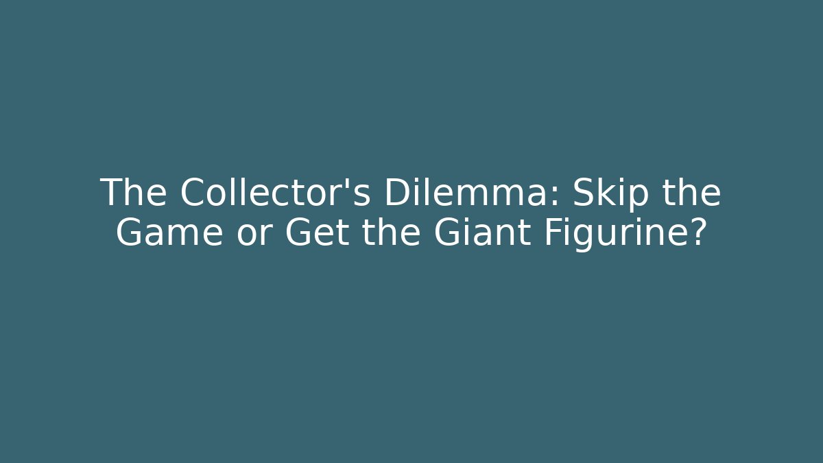 The Collector's Dilemma: Skip the Game or Get the Giant Figurine?