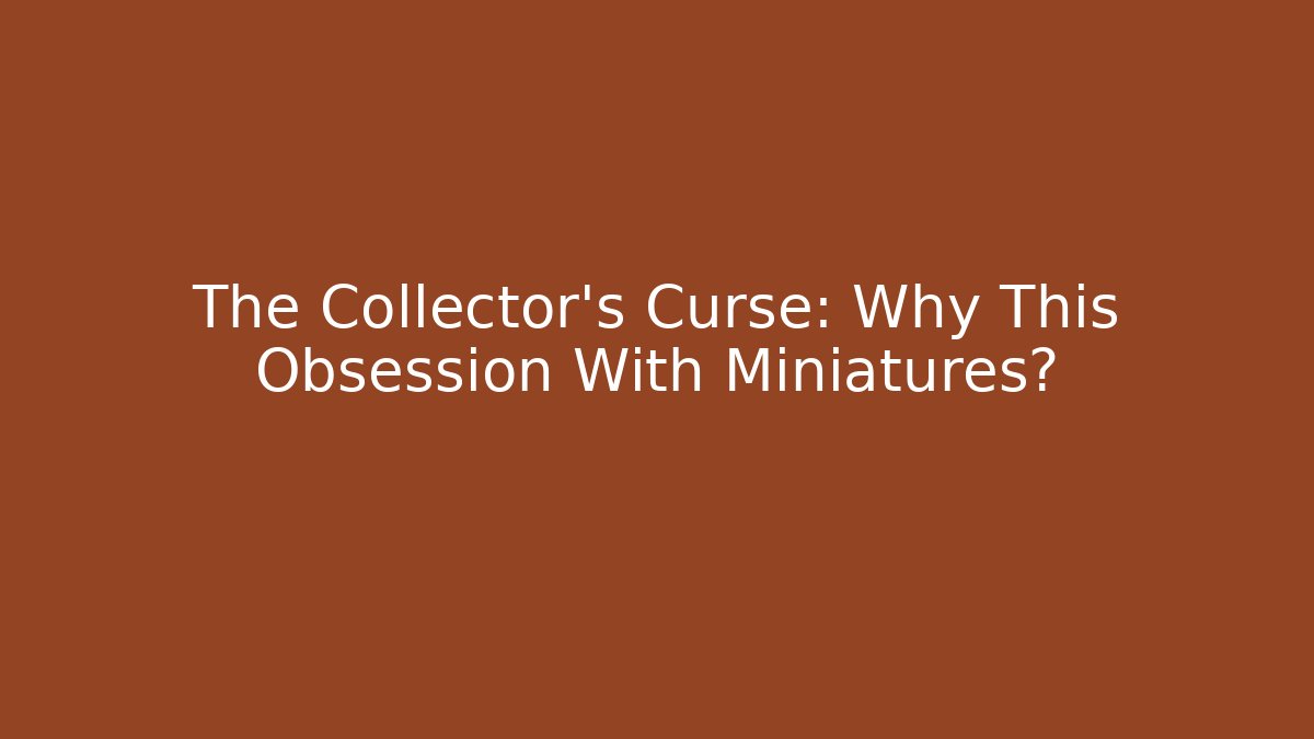 The Collector’s Curse: Why This Obsession With Miniatures?