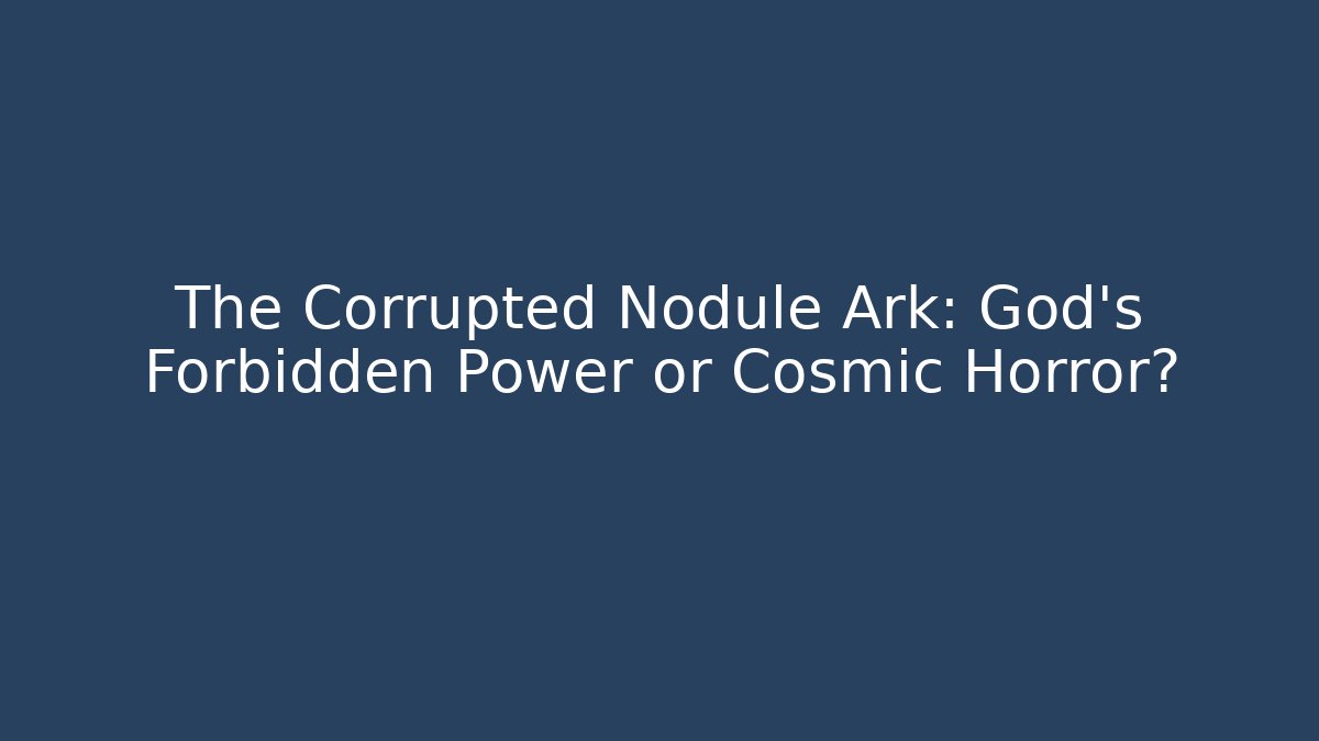 The Corrupted Nodule Ark: God’s Forbidden Power or Cosmic Horror?
