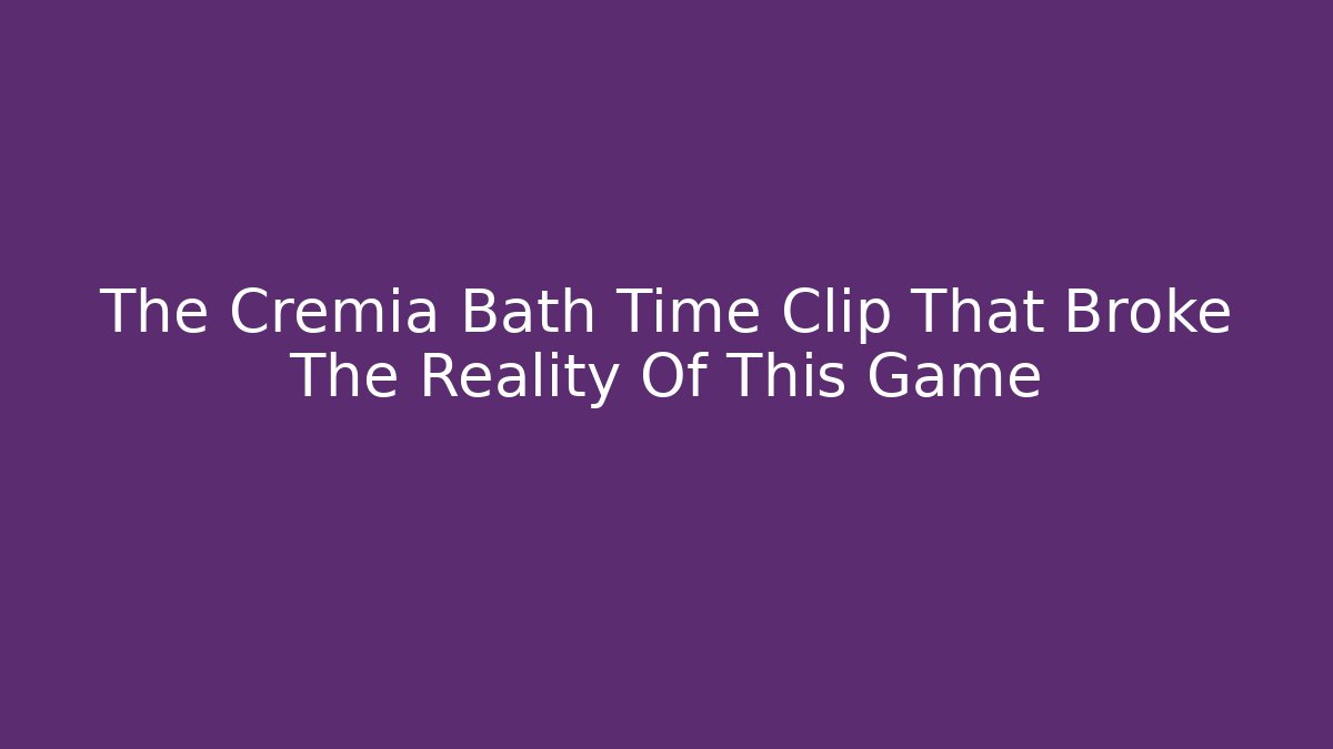 The Cremia Bath Time Clip That Broke The Reality Of This Game