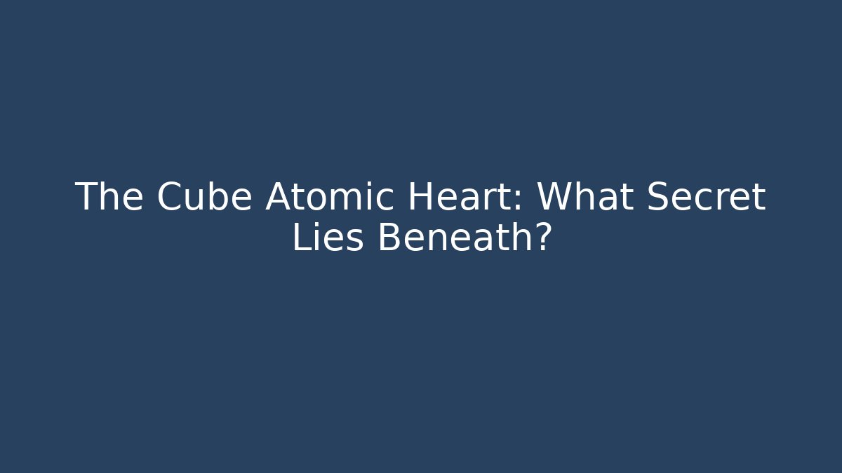 The Cube Atomic Heart: What Secret Lies Beneath?