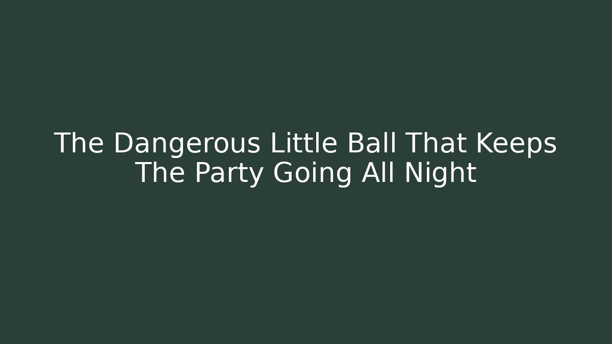 The Dangerous Little Ball That Keeps The Party Going All Night
