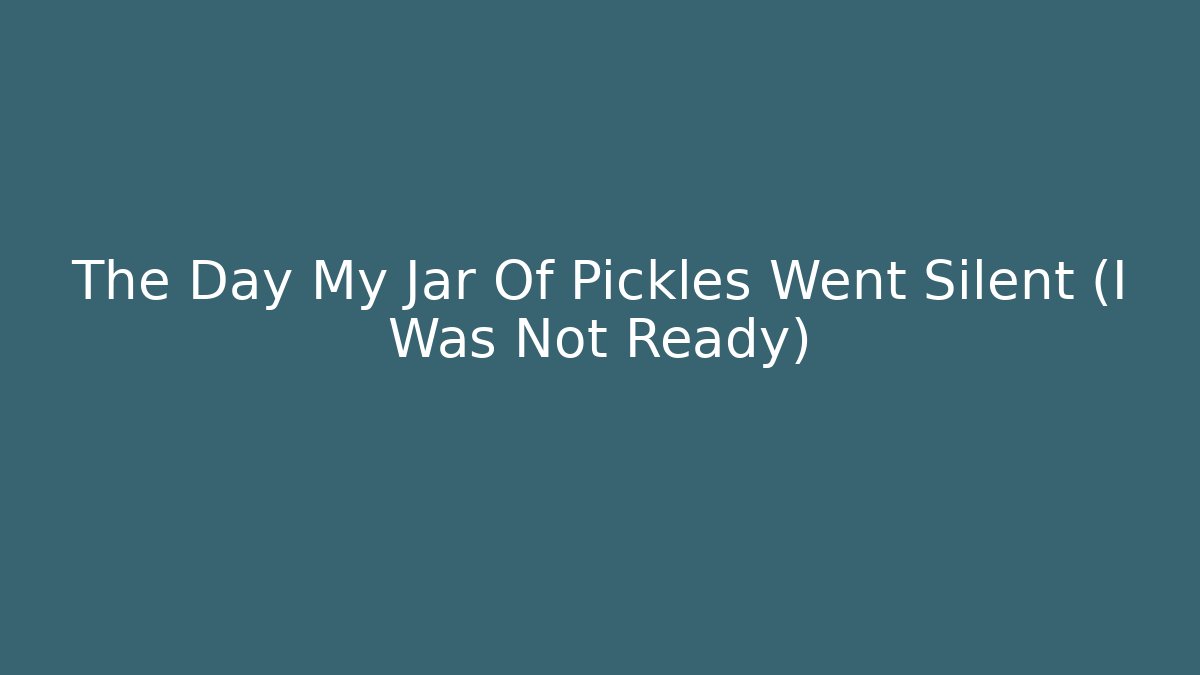 The Day My Jar Of Pickles Went Silent (I Was Not Ready)