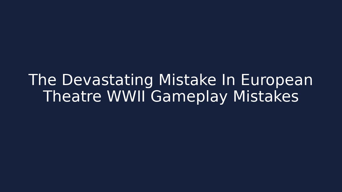 The Devastating Mistake In European Theatre WWII Gameplay Mistakes