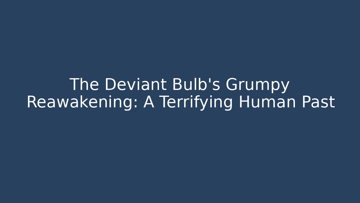The Deviant Bulb's Grumpy Reawakening: A Terrifying Human Past
