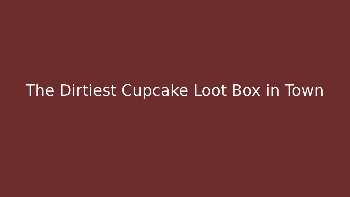 The Dirtiest Cupcake Loot Box in Town