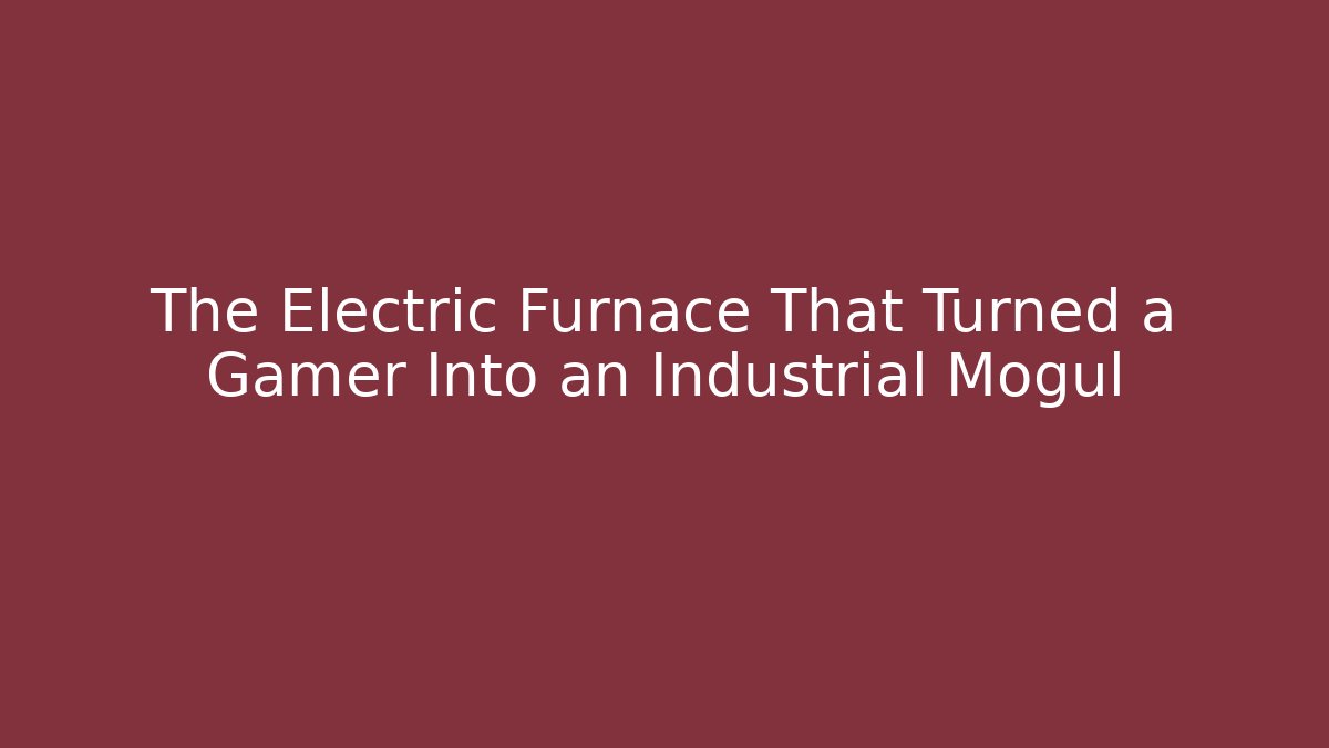 The Electric Furnace That Turned a Gamer Into an Industrial Mogul