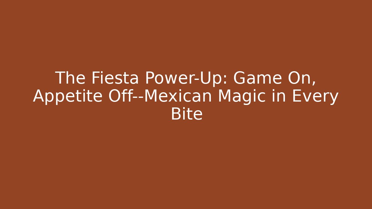 The Fiesta Power-Up: Game On, Appetite Off—Mexican Magic in Every Bite