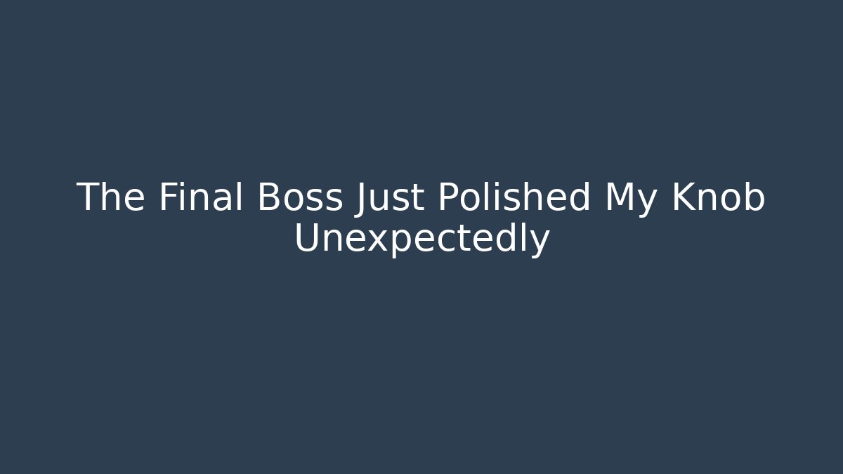 The Final Boss Just Polished My Knob Unexpectedly