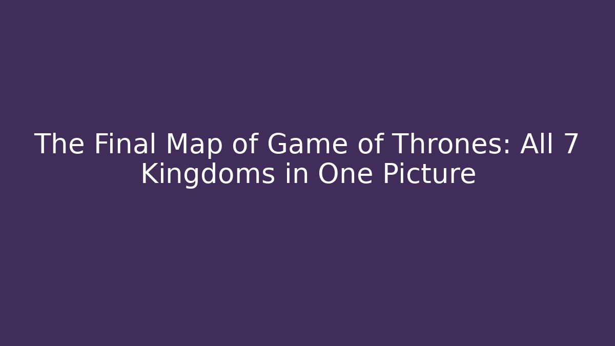 The Final Map of Game of Thrones: All 7 Kingdoms in One Picture