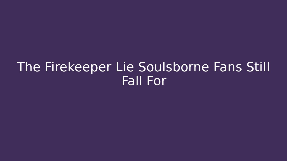 The Firekeeper Lie Soulsborne Fans Still Fall For