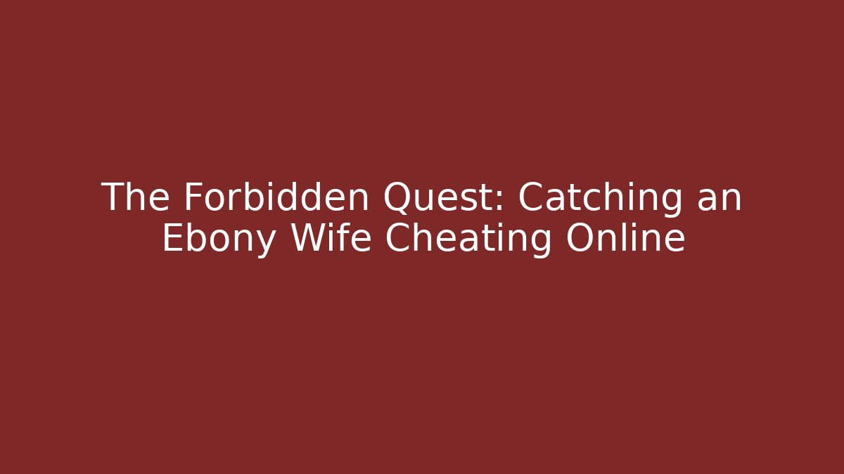 The Forbidden Quest: Catching an Ebony Wife Cheating Online