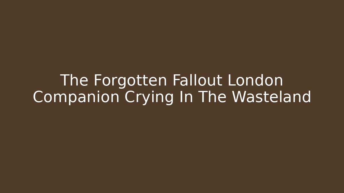 The Forgotten Fallout London Companion Crying In The Wasteland