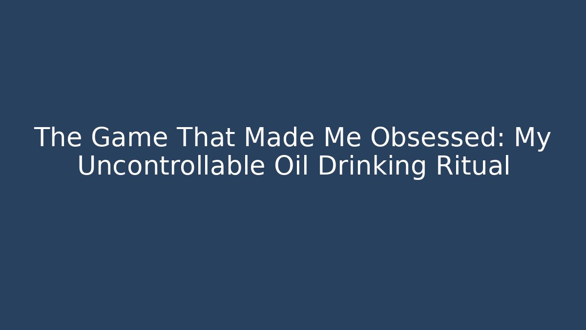 The Game That Made Me Obsessed: My Uncontrollable Oil Drinking Ritual