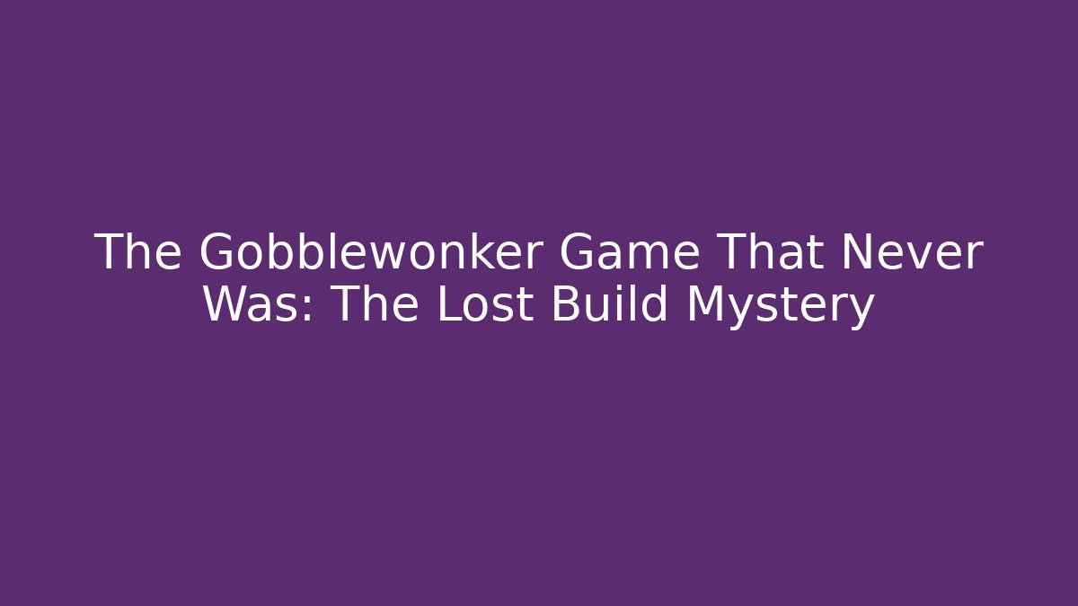 The Gobblewonker Game That Never Was: The Lost Build Mystery
