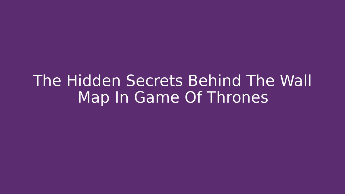 The Hidden Secrets Behind The Wall Map In Game Of Thrones