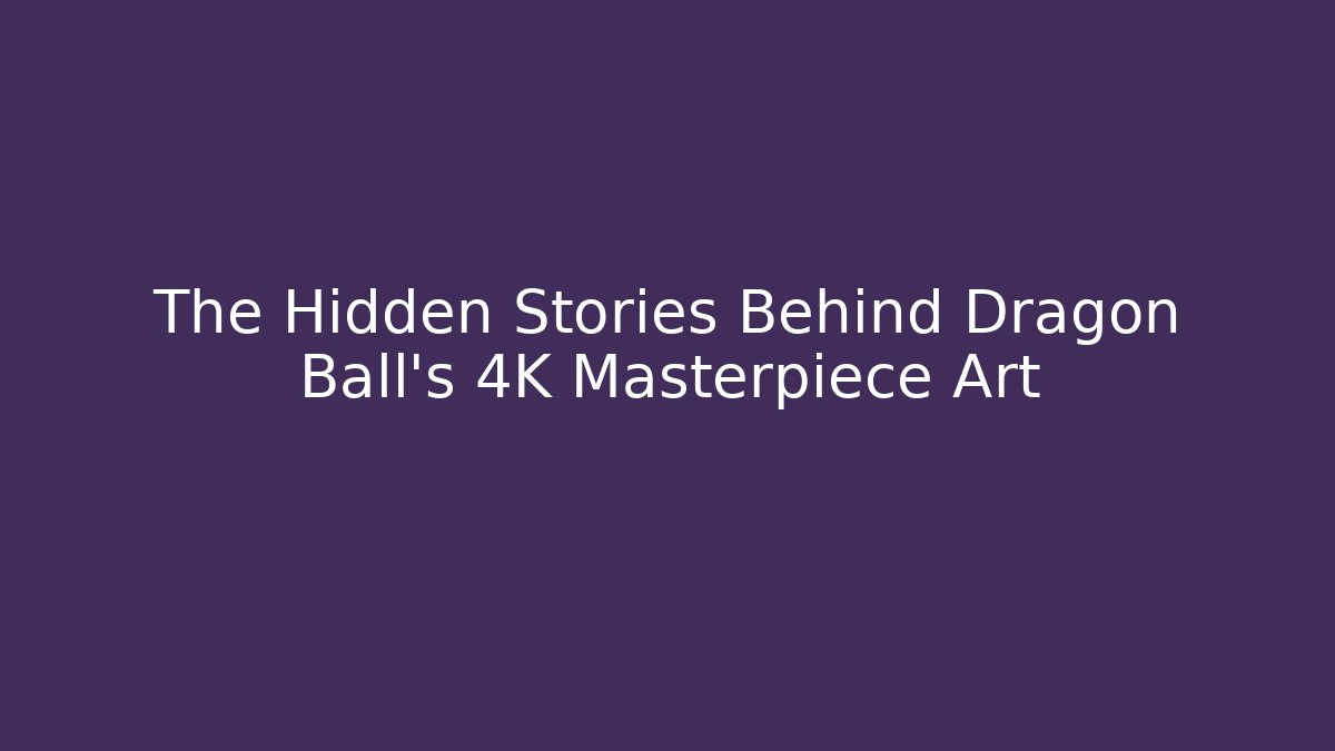 The Hidden Stories Behind Dragon Ball’s 4K Masterpiece Art