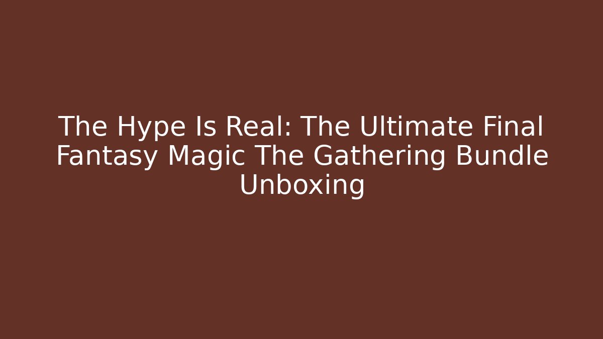 The Hype Is Real: The Ultimate Final Fantasy Magic The Gathering Bundle Unboxing