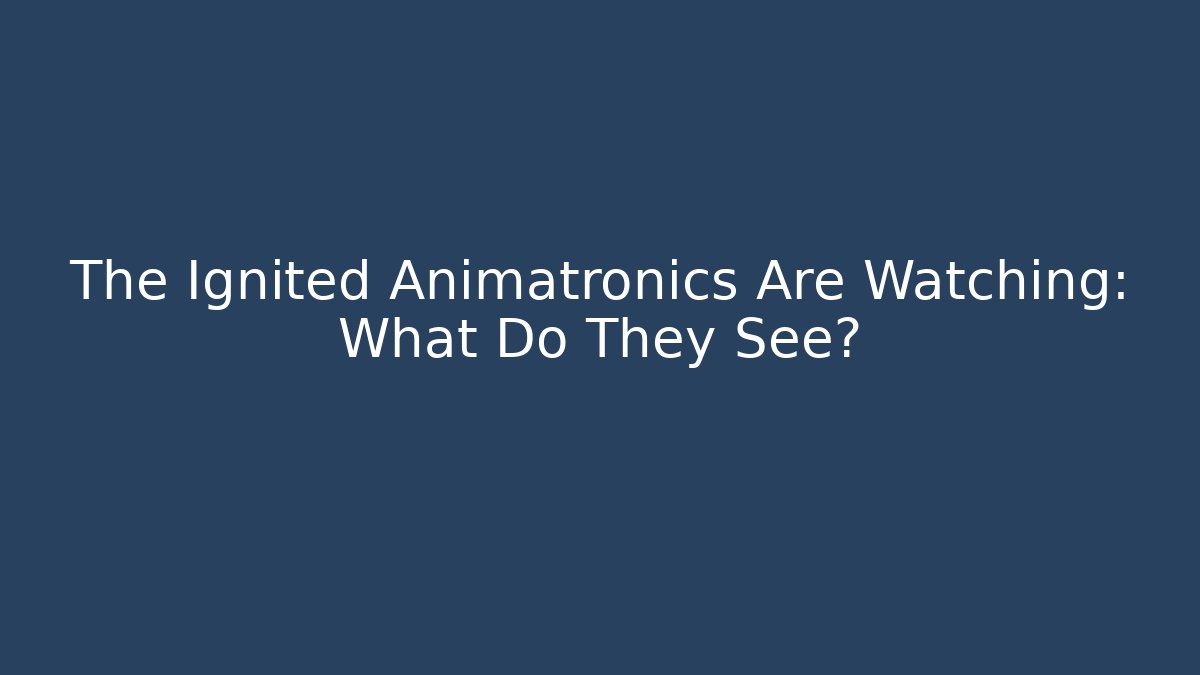 The Ignited Animatronics Are Watching: What Do They See?