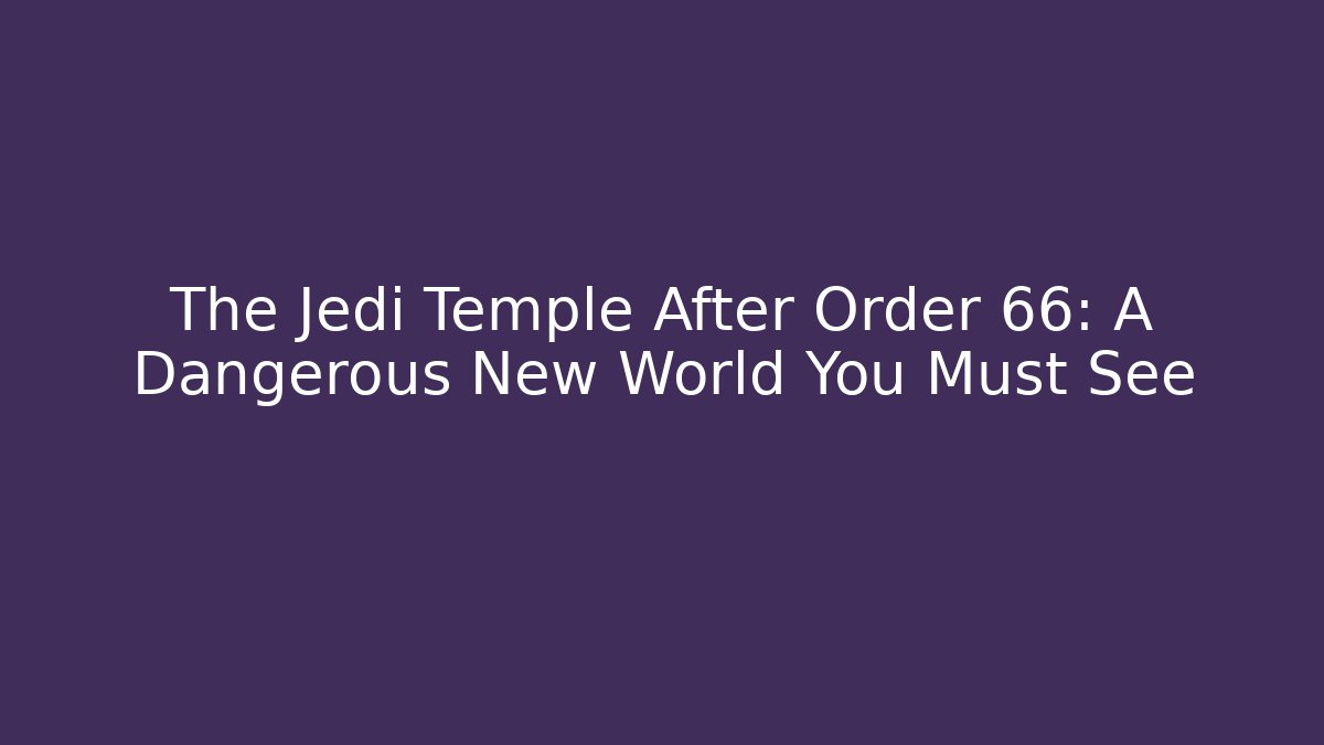 The Jedi Temple After Order 66: A Dangerous New World You Must See
