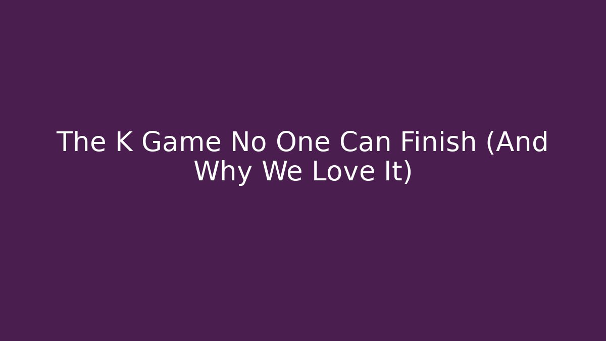 The K Game No One Can Finish (And Why We Love It)