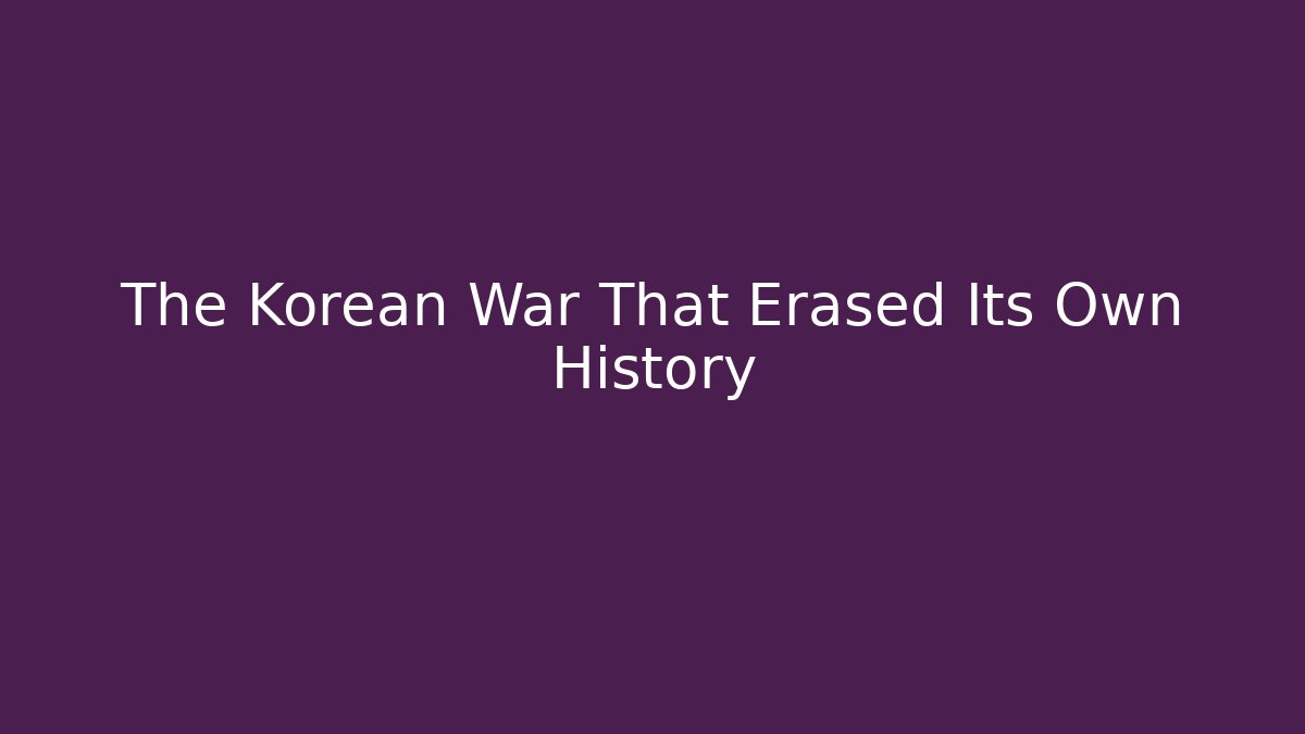 The Korean War That Erased Its Own History