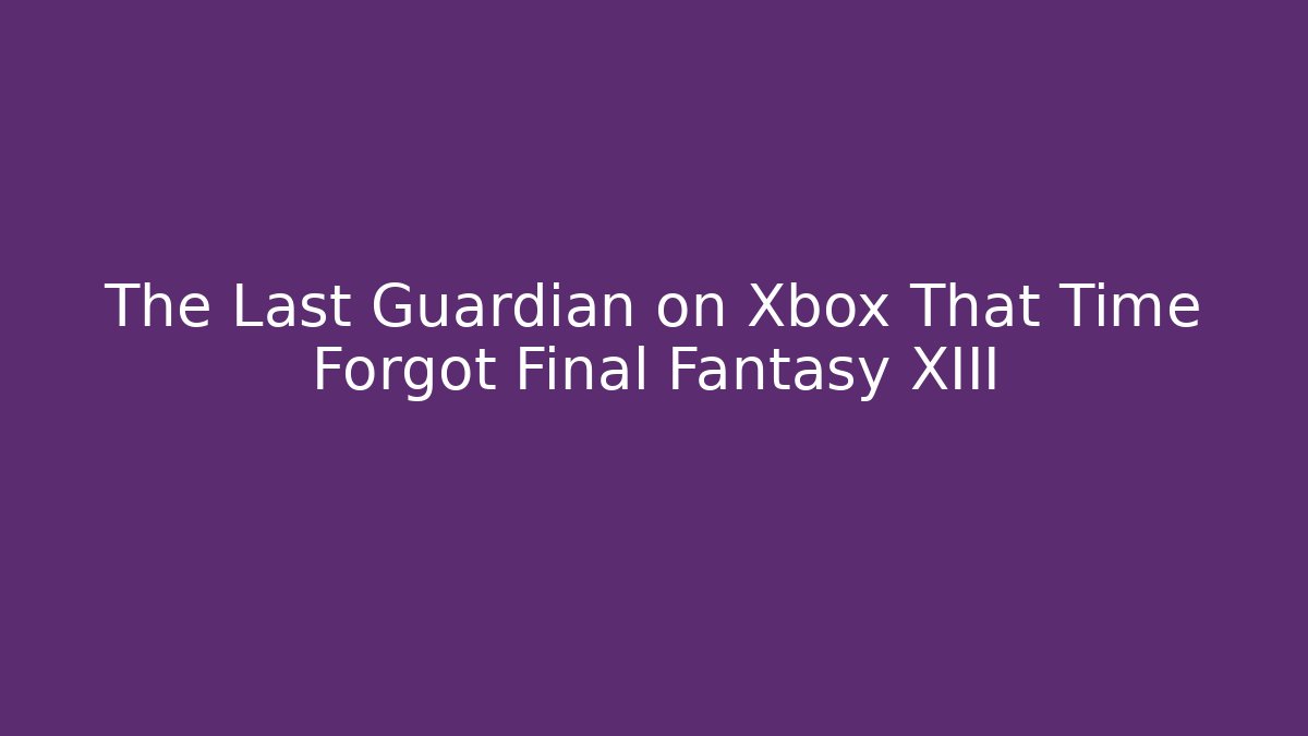 The Last Guardian on Xbox That Time Forgot Final Fantasy XIII