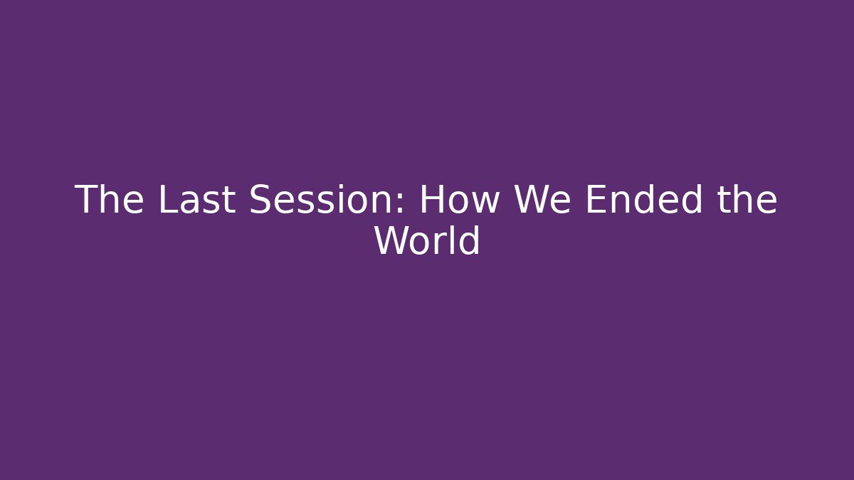 The Last Session: How We Ended the World