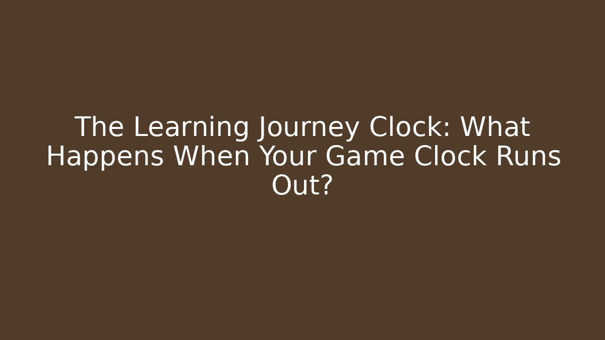 The Learning Journey Clock: What Happens When Your Game Clock Runs Out?