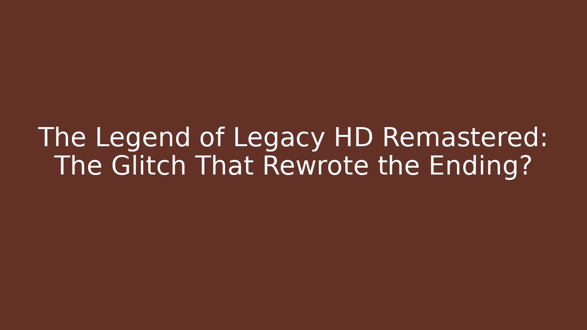 The Legend of Legacy HD Remastered: The Glitch That Rewrote the Ending?