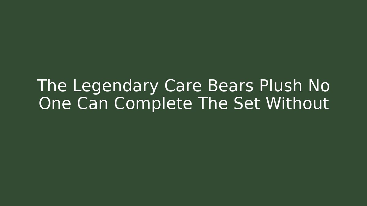 The Legendary Care Bears Plush No One Can Complete The Set Without