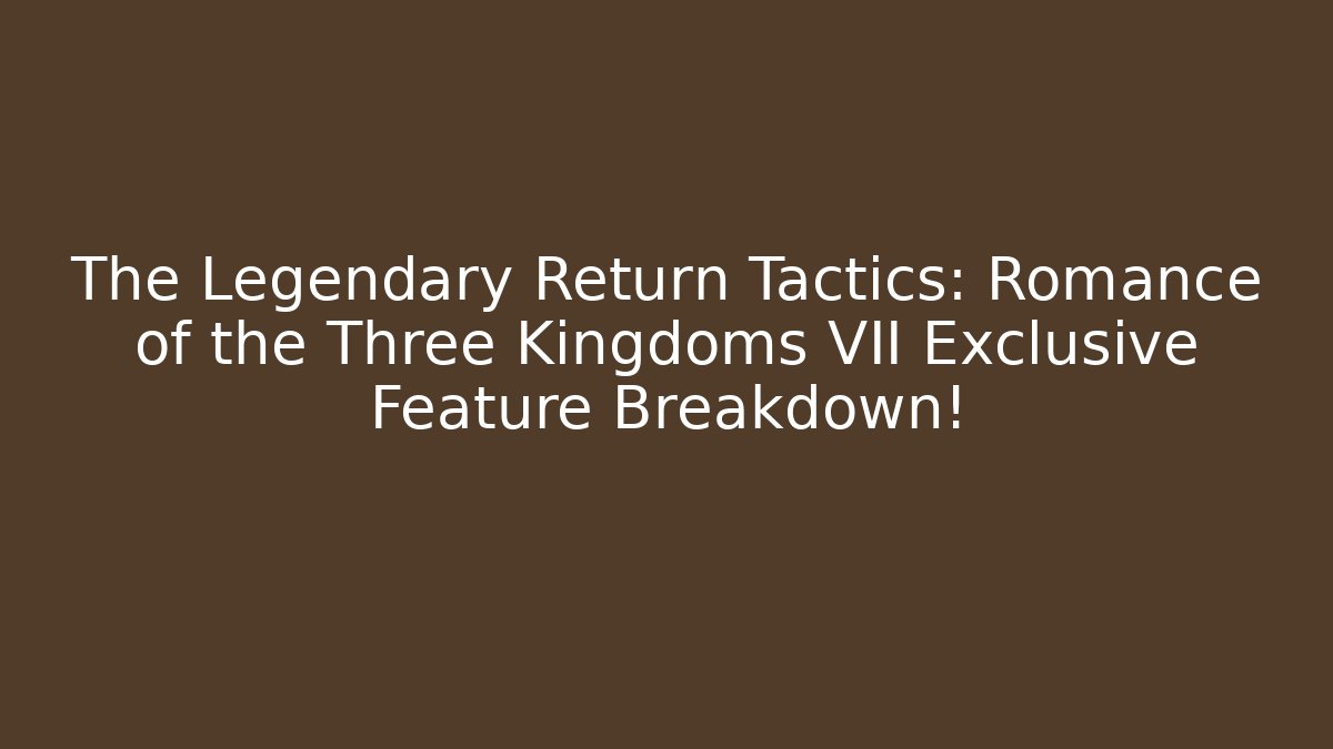 The Legendary Return Tactics: Romance of the Three Kingdoms VII Exclusive Feature Breakdown!
