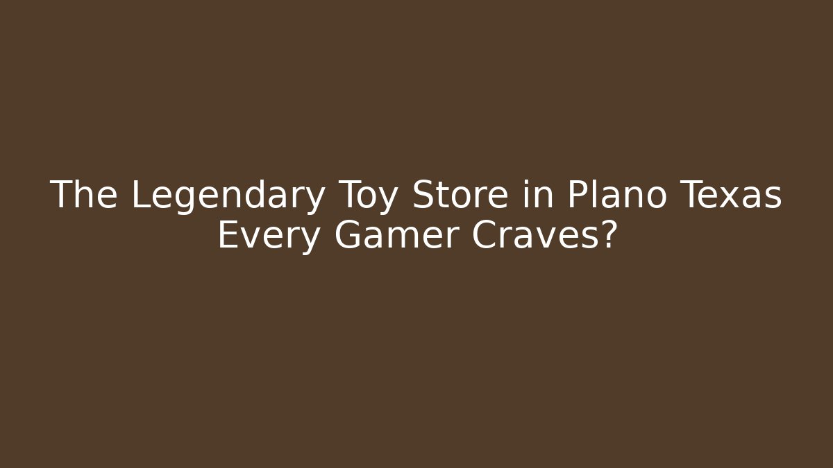 The Legendary Toy Store in Plano Texas Every Gamer Craves?