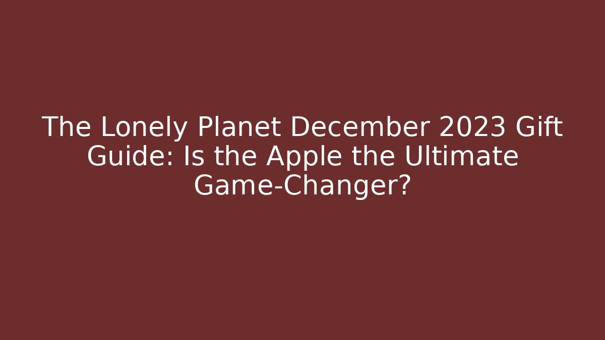 The Lonely Planet December 2023 Gift Guide: Is the Apple the Ultimate Game-Changer?