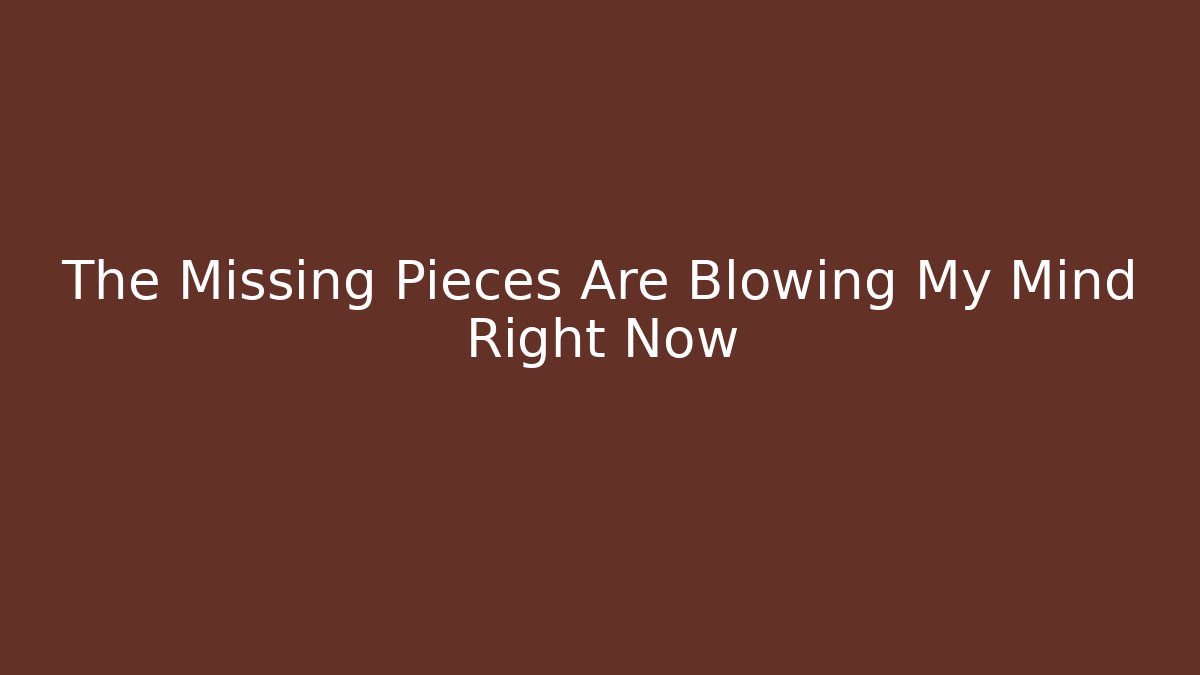 The Missing Pieces Are Blowing My Mind Right Now
