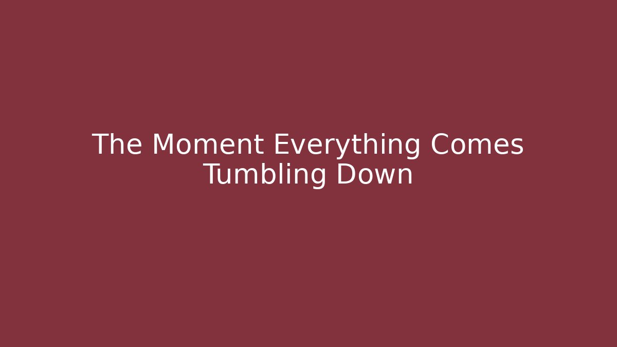 The Moment Everything Comes Tumbling Down