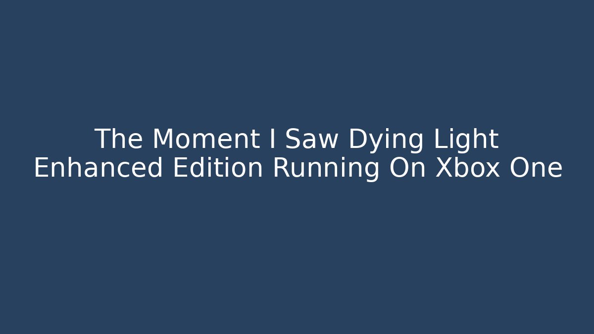 The Moment I Saw Dying Light Enhanced Edition Running On Xbox One