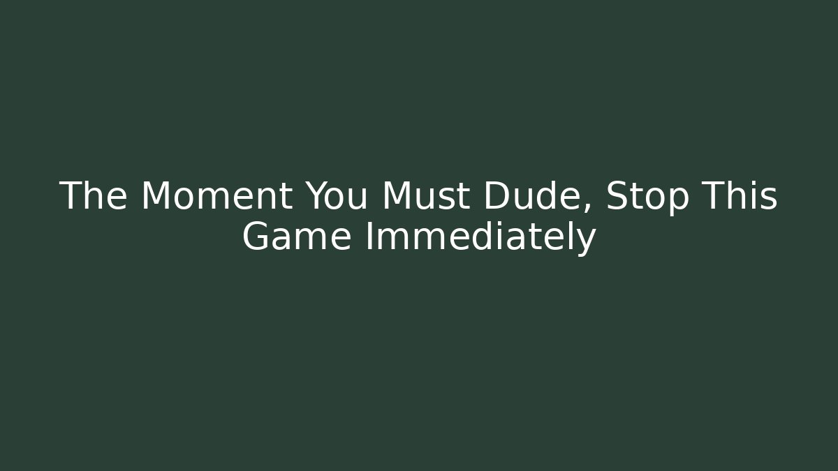 The Moment You Must Dude, Stop This Game Immediately