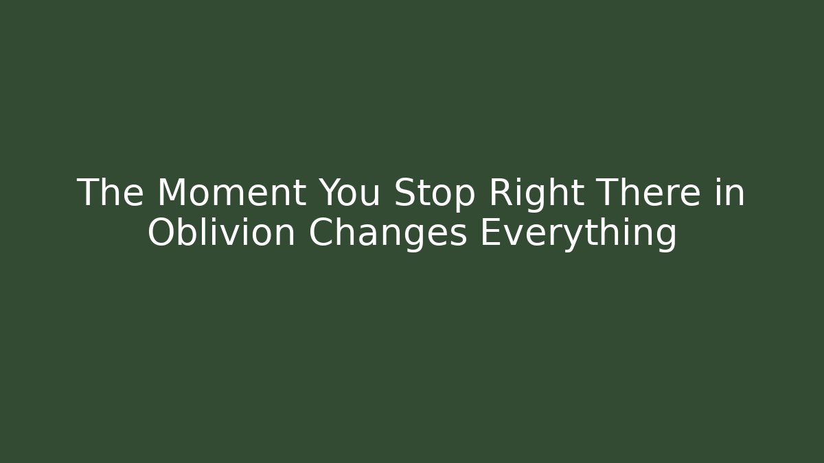 The Moment You Stop Right There in Oblivion Changes Everything