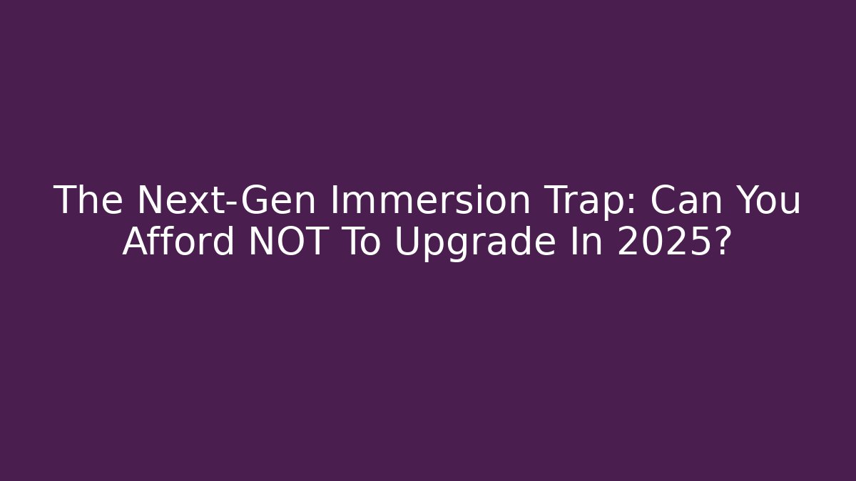 The Next-Gen Immersion Trap: Can You Afford NOT To Upgrade In 2025?