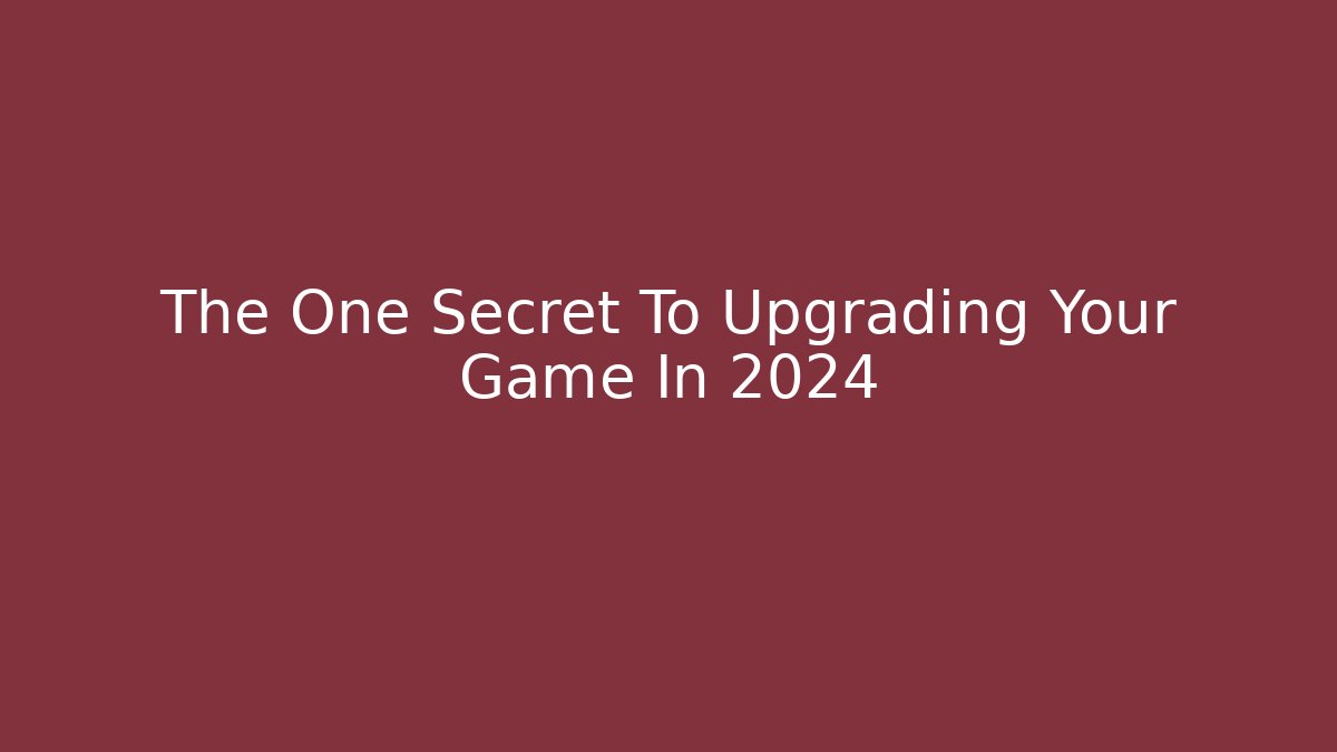 The One Secret To Upgrading Your Game In 2024
